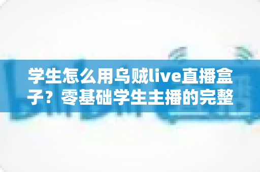 学生怎么用乌贼live直播盒子？零基础学生主播的完整上手指南与实用技巧