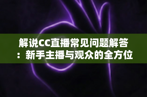 解说CC直播常见问题解答：新手主播与观众的全方位实用指南，一文解决所有疑惑
