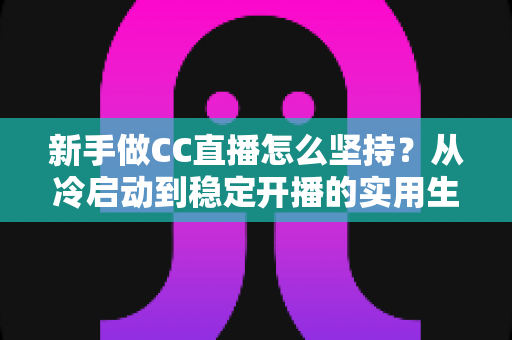 新手做CC直播怎么坚持？从冷启动到稳定开播的实用生存指南