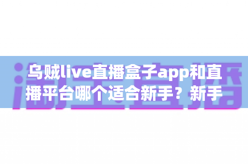 乌贼live直播盒子app和直播平台哪个适合新手？新手零基础选型与避坑全攻略