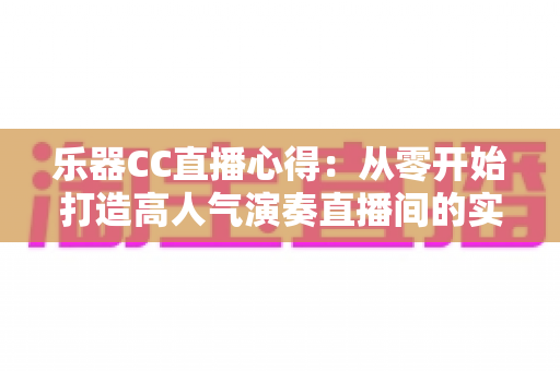 乐器CC直播心得:从零开始打造高人气演奏直播间的实战经验分享 乐器CC直播心得:从零开始打造高人气演奏直播间的实战经验分享