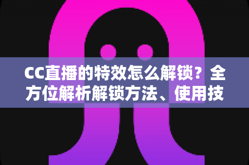 CC直播的特效怎么解锁？全方位解析解锁方法、使用技巧与常见问题指南