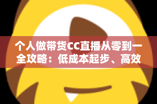个人做带货CC直播从零到一全攻略：低成本起步、高效转化的实战方法与避坑指南