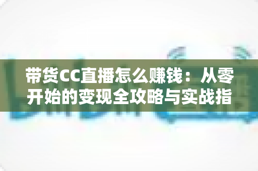 带货CC直播怎么赚钱:从零开始的变现全攻略与实战指南 带货CC直播怎么赚钱:从零开始的变现全攻略与实战指南
