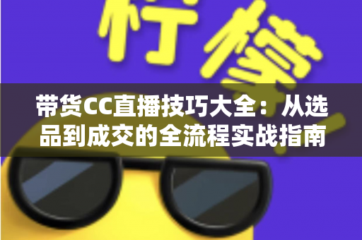 带货CC直播技巧大全：从选品到成交的全流程实战指南，助你快速提升直播间转化率