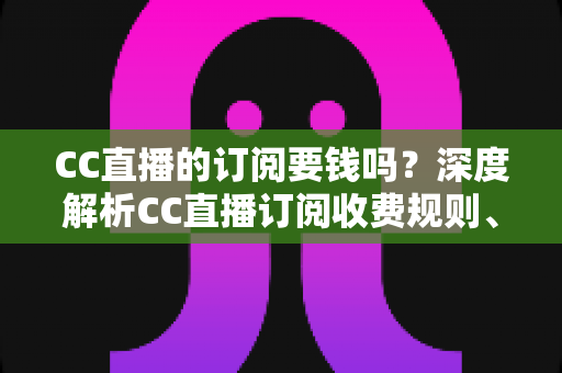 CC直播的订阅要钱吗?深度解析CC直播订阅收费规则、权益对比与理性消费指南 CC直播的订阅要钱吗?深度解析CC直播订阅收费规则、权益对比与理性消费指南