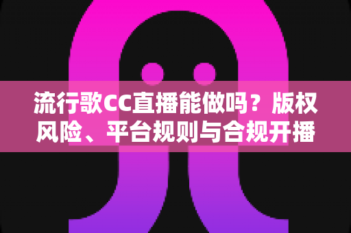 流行歌CC直播能做吗？版权风险、平台规则与合规开播全攻略