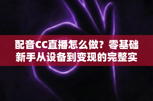 配音CC直播怎么做？零基础新手从设备到变现的完整实战攻略