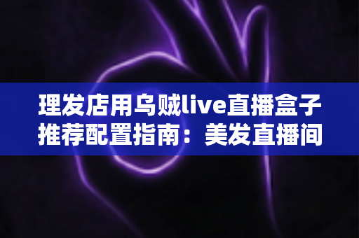 理发店用乌贼live直播盒子推荐配置指南：美发直播间搭建全攻略