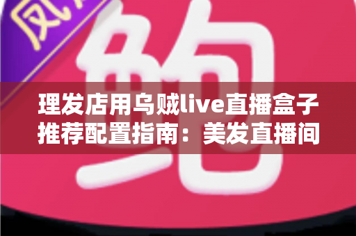 理发店用乌贼live直播盒子推荐配置指南：美发直播间搭建全攻略