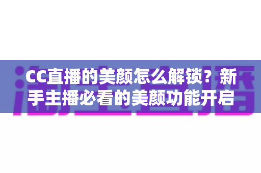 CC直播的美颜怎么解锁?新手主播必看的美颜功能开启全攻略与实用技巧详解 CC直播的美颜怎么解锁?新手主播必看的美颜功能开启全攻略与实用技巧详解