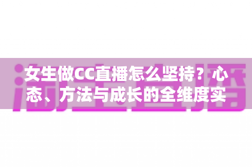 女生做CC直播怎么坚持?心态、方法与成长的全维度实用指南 女生做CC直播怎么坚持?心态、方法与成长的全维度实用指南