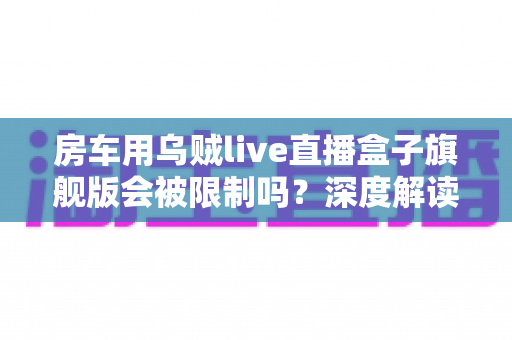房车用乌贼live直播盒子旗舰版会被限制吗？深度解读移动直播的限制、风险与应对方案