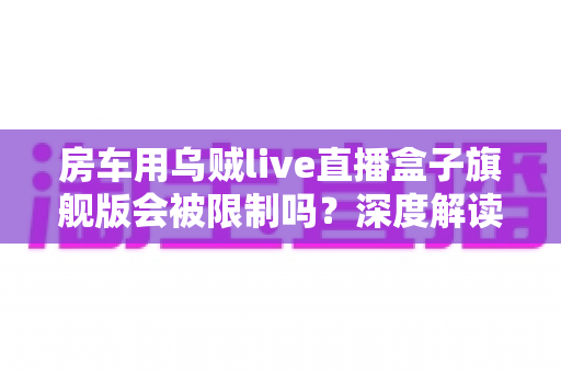 房车用乌贼live直播盒子旗舰版会被限制吗？深度解读移动直播的限制、风险与应对方案