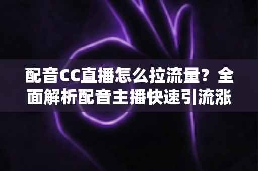 配音CC直播怎么拉流量?全面解析配音主播快速引流涨粉的实战技巧与运营策略 配音CC直播怎么拉流量?全面解析配音主播快速引流涨粉的实战技巧与运营策略