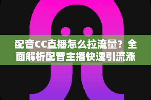 配音CC直播怎么拉流量?全面解析配音主播快速引流涨粉的实战技巧与运营策略 配音CC直播怎么拉流量?全面解析配音主播快速引流涨粉的实战技巧与运营策略