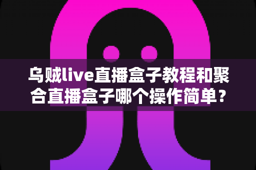 乌贼live直播盒子教程和聚合直播盒子哪个操作简单？新手必看的全面对比解析