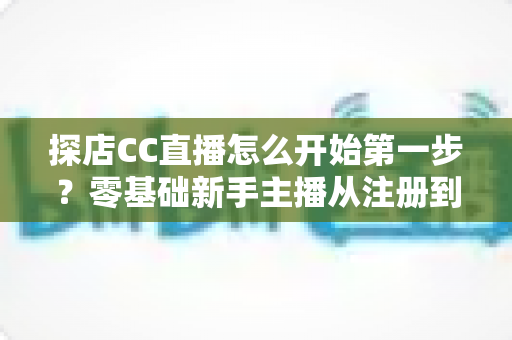 探店CC直播怎么开始第一步？零基础新手主播从注册到开播的全流程实战指南