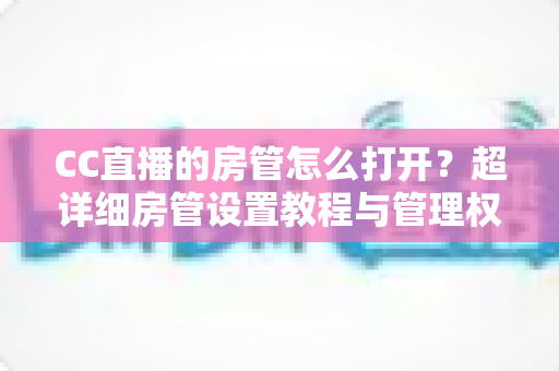 CC直播的房管怎么打开？超详细房管设置教程与管理权限全面解析