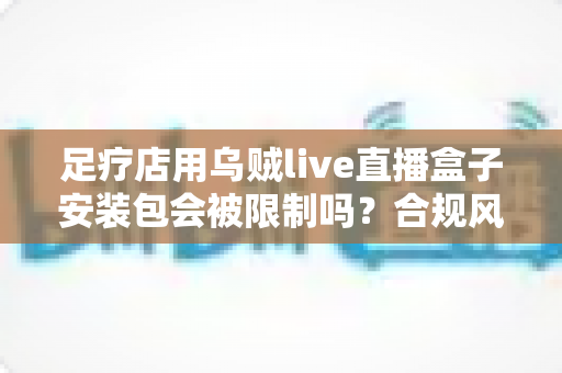 足疗店用乌贼live直播盒子安装包会被限制吗？合规风险与安全使用一文讲透