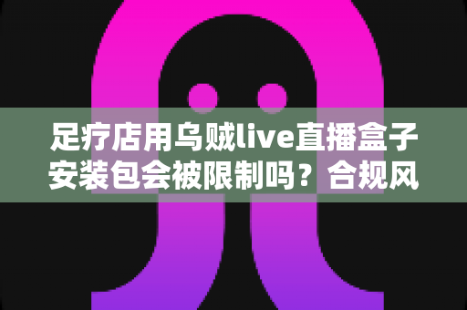足疗店用乌贼live直播盒子安装包会被限制吗？合规风险与安全使用一文讲透