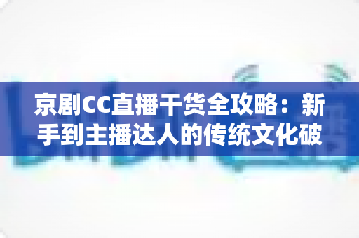 京剧CC直播干货全攻略：新手到主播达人的传统文化破圈指南