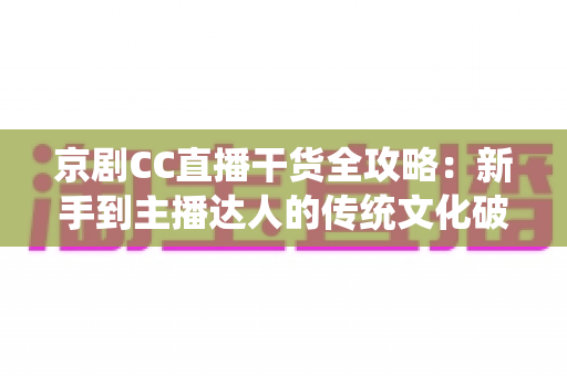 京剧CC直播干货全攻略：新手到主播达人的传统文化破圈指南