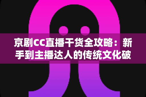 京剧CC直播干货全攻略：新手到主播达人的传统文化破圈指南