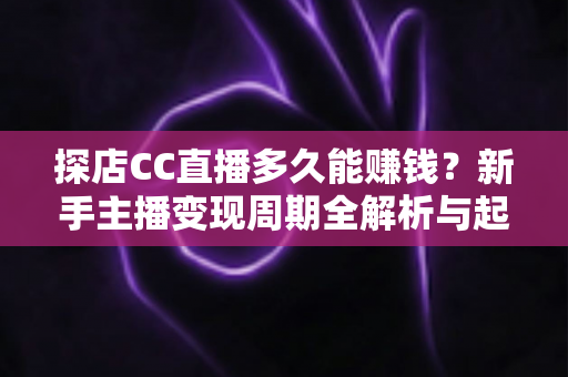 探店CC直播多久能赚钱？新手主播变现周期全解析与起号实操指南