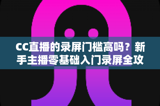 CC直播的录屏门槛高吗？新手主播零基础入门录屏全攻略与实操避坑指南