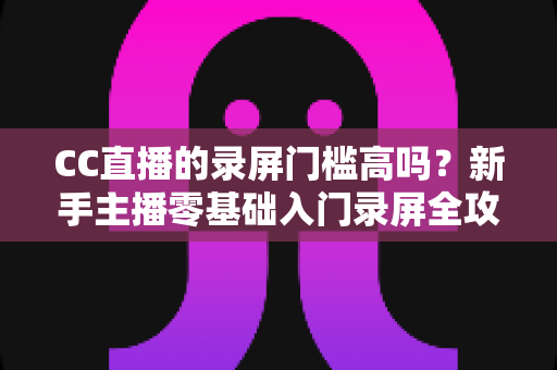 CC直播的录屏门槛高吗？新手主播零基础入门录屏全攻略与实操避坑指南