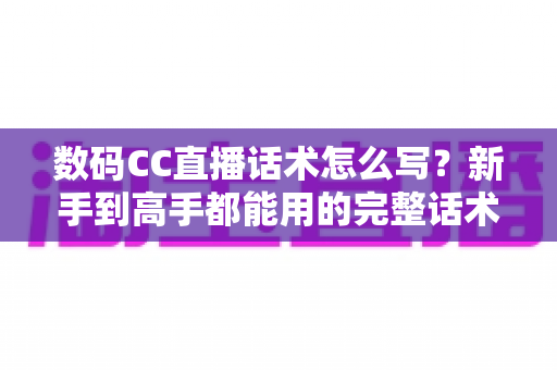 数码CC直播话术怎么写?新手到高手都能用的完整话术创作指南 数码CC直播话术怎么写?新手到高手都能用的完整话术创作指南