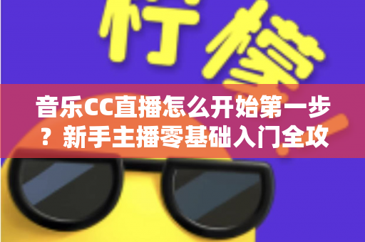 音乐CC直播怎么开始第一步?新手主播零基础入门全攻略指南 音乐CC直播怎么开始第一步?新手主播零基础入门全攻略指南
