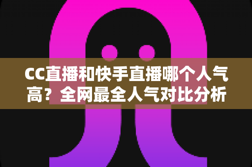 CC直播和快手直播哪个人气高？全网最全人气对比分析与平台选择指南