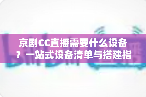 京剧CC直播需要什么设备?一站式设备清单与搭建指南,帮您打造专业戏曲直播间 京剧CC直播需要什么设备?一站式设备清单与搭建指南,帮您打造专业戏曲直播间