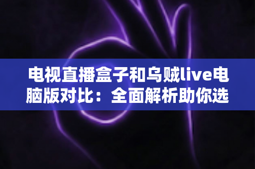 电视直播盒子和乌贼live电脑版对比：全面解析助你选出最佳观影方案