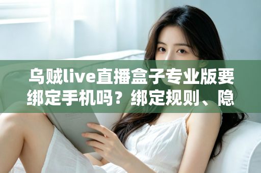 乌贼live直播盒子专业版要绑定手机吗？绑定规则、隐私安全与使用指南全解析