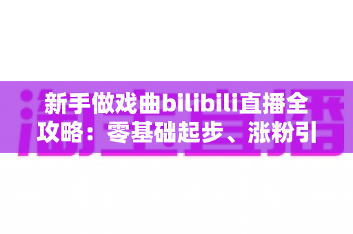 新手做戏曲bilibili直播全攻略:零基础起步、涨粉引流的实用指南一文讲透 新手做戏曲bilibili直播全攻略:零基础起步、涨粉引流的实用指南一文讲透