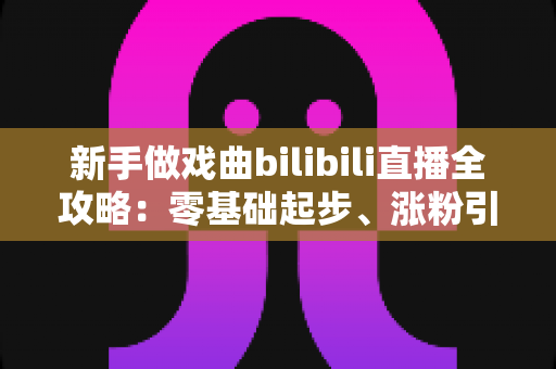 新手做戏曲bilibili直播全攻略:零基础起步、涨粉引流的实用指南一文讲透 新手做戏曲bilibili直播全攻略:零基础起步、涨粉引流的实用指南一文讲透