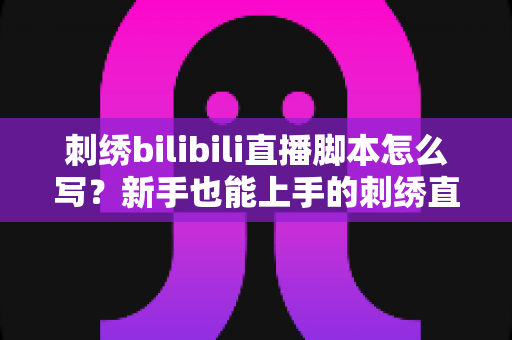 刺绣bilibili直播脚本怎么写？新手也能上手的刺绣直播间高人气脚本撰写全攻略