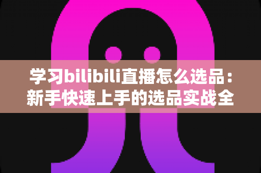 学习bilibili直播怎么选品:新手快速上手的选品实战全攻略 学习bilibili直播怎么选品:新手快速上手的选品实战全攻略