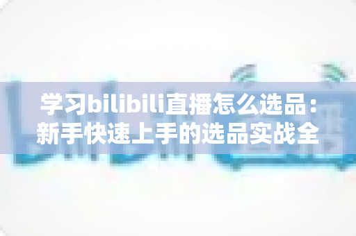 学习bilibili直播怎么选品:新手快速上手的选品实战全攻略 学习bilibili直播怎么选品:新手快速上手的选品实战全攻略