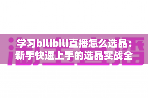 学习bilibili直播怎么选品：新手快速上手的选品实战全攻略