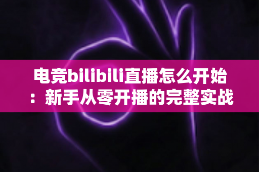 电竞bilibili直播怎么开始:新手从零开播的完整实战指南 电竞bilibili直播怎么开始:新手从零开播的完整实战指南