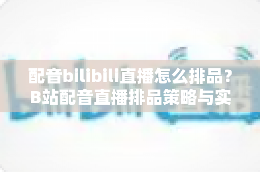 配音bilibili直播怎么排品?B站配音直播排品策略与实战技巧全解析 配音bilibili直播怎么排品?B站配音直播排品策略与实战技巧全解析
