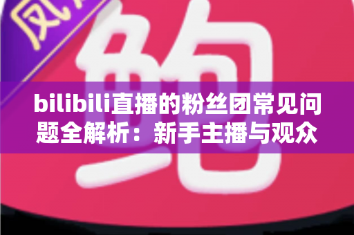 bilibili直播的粉丝团常见问题全解析：新手主播与观众必读的实用指南