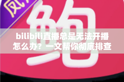 bilibili直播总是无法开播怎么办?一文帮你彻底排查并解决开播难题 bilibili直播总是无法开播怎么办?一文帮你彻底排查并解决开播难题