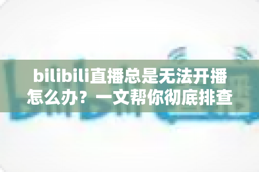 bilibili直播总是无法开播怎么办?一文帮你彻底排查并解决开播难题 bilibili直播总是无法开播怎么办?一文帮你彻底排查并解决开播难题