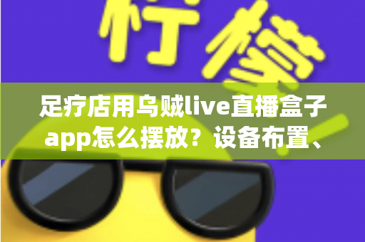 足疗店用乌贼live直播盒子app怎么摆放?设备布置、顾客体验与合规运营一站式指南 足疗店用乌贼live直播盒子app怎么摆放?设备布置、顾客体验与合规运营一站式指南