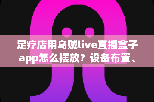足疗店用乌贼live直播盒子app怎么摆放？设备布置、顾客体验与合规运营一站式指南
